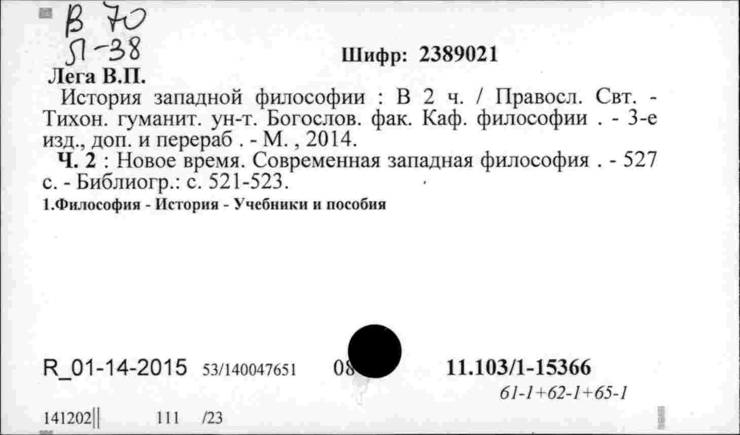 ﻿"38	Шифр: 2389021
Лега В.П.
История западной философии : В 2 ч. / Правосл. Свт. -Тихон, туманит, ун-т. Богослов, фак. Каф. философии . - 3-е изд., доп. и перераб . - М., 2014.
Ч. 2 : Новое время. Современная западная философия . - 527 с. - Библиогр.: с. 521-523.
1.Философия - История - Учебники и пособия
И_01-14-2015 53/140047651
141202Ц	111 /23
11Л03/1-15366
61-1+62-1+65-1